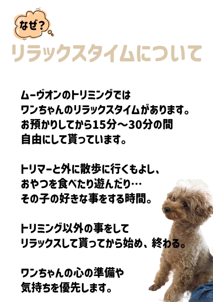 リラックスタイムについて

ムーヴオンのトリミングでは
ワンちゃんのリラックスタイムがあります。
お預かりしてから15分〜30分の間
自由にして貰っています。

トリマーと外に散歩に行くもよし、
おやつを食べたり遊んだり…
その子の好きな事をする時間。

トリミング以外の事をして
リラックスして貰ってから始め、終わる。

ワンちゃんの心の準備や
気持ちを優先します。​